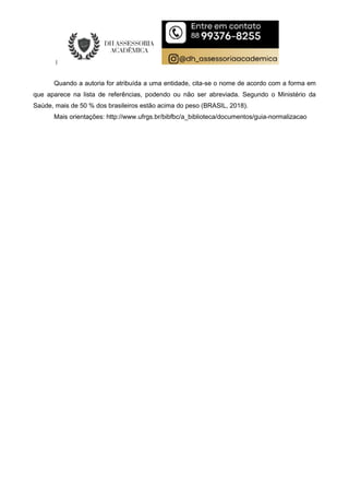 Quando a autoria for atribuída a uma entidade, cita-se o nome de acordo com a forma em
que aparece na lista de referências, podendo ou não ser abreviada. Segundo o Ministério da
Saúde, mais de 50 % dos brasileiros estão acima do peso (BRASIL, 2018).
Mais orientações: http://www.ufrgs.br/bibfbc/a_biblioteca/documentos/guia-normalizacao
 