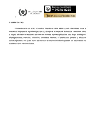2 JUSTIFICATIVA
Fundamentação da ação, incluindo a relevância social. Deve conter informações sobre a
relevância do projeto e argumentação que o justifique e os impactos esperados. Descrever como
o projeto de extensão relaciona-se com um ou mais aspectos propostos pelo mapa estratégico:
empregabilidade; mercado; financeiro; processos internos; e aprendizado (Anexo I). Procurar
construir projetos, nos quais ações de inovação e empreendedorismo possam ser despertadas no
acadêmico e/ou na comunidade.
 