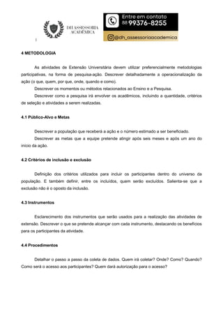 4 METODOLOGIA
As atividades de Extensão Universitária devem utilizar preferencialmente metodologias
participativas, na forma de pesquisa-ação. Descrever detalhadamente a operacionalização da
ação (o que, quem, por que, onde, quando e como).
Descrever os momentos ou métodos relacionados ao Ensino e a Pesquisa.
Descrever como a pesquisa irá envolver os acadêmicos, incluindo a quantidade, critérios
de seleção e atividades a serem realizadas.
4.1 Público-Alvo e Metas
Descrever a população que receberá a ação e o número estimado a ser beneficiado.
Descrever as metas que a equipe pretende atingir após seis meses e após um ano do
início da ação.
4.2 Critérios de inclusão e exclusão
Definição dos critérios utilizados para incluir os participantes dentro do universo da
população. E também definir, entre os incluídos, quem serão excluídos. Salienta-se que a
exclusão não é o oposto da inclusão.
4.3 Instrumentos
Esclarecimento dos instrumentos que serão usados para a realização das atividades de
extensão. Descrever o que se pretende alcançar com cada instrumento, destacando os benefícios
para os participantes da atividade.
4.4 Procedimentos
Detalhar o passo a passo da coleta de dados. Quem irá coletar? Onde? Como? Quando?
Como será o acesso aos participantes? Quem dará autorização para o acesso?
 