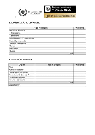 8.2 CONSOLIDADO DO ORÇAMENTO
Tipo de despesa Valor (R$)
Recursos Humanos
Professores
Estagiário
Material Gráfico e de consumo
Material permanente
Serviços de terceiros
Diárias
Passagens
Outros
Total
8.3 FONTES DE RECURSOS
Origem Tipo de Despesa Valor (R$)
FCO
Autofinanciamento
Captação de Recursos (*)
Financiamento Externo (*)
Programa Especial (*)
Recursos do usuário
Total
Especificar (*):
 