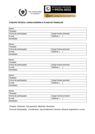 9 EQUIPE TÉCNICA, CARGA HORÁRIA E PLANO DE TRABALHO
Nome:
Titulação:
Forma de participação: Carga horária semanal:
E-mail: Telefone: ( )
Atividades:
Nome:
Titulação:
Forma de participação: Carga horária semanal:
E-mail: Telefone: ( )
Atividades:
Nome:
Titulação:
Forma de participação: Carga horária semanal:
E-mail: Telefone: ( )
Atividades:
Nome:
Titulação:
Forma de participação: Carga horária semanal:
E-mail: Telefone: ( )
Atividades:
Nome:
Titulação:
Forma de participação: Carga horária semanal:
E-mail: Telefone: ( )
Atividades:
Titulação: Graduado, Pós-graduado, Mestrado, Doutorado.
Forma de Participação: Coordenador, Sub-coordenador, Docente, Discente (especificar o curso).
 