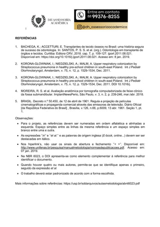 REFERÊNCIAS
1. BACHEGA, K.; ACCETTURI, E. Transplantes de tecido ósseos no Brasil: uma história segura
de sucesso da odontologia. In: SANTOS, P. S. S. et al. (org.). Odontologia em transplante de
órgãos e tecidos. Curitiba: Editora CRV, 2018. cap. 7, p. 109-127. ijporl.2011.08.021.
Disponível em: https://doi.org/10.1016/j.ijporl.2011.08.021. Acesso em: 8 jan. 2019.
2. KORONA-GLOWNIAK, I.; NIEDZIELSKI, A.; MALM, A. Upper respiratory colonization by
Streptococcus pneumonia in healthy pre-school children in south-east Poland. Int J Pediatr
Otorhinolaryngol, Amsterdam, v. 75, n. 12, p. 1529-1534, Dec. 2011.
3. KORONA-GLOWNIAK, I.; NIEDZIELSKI, A.; MALM, A. Upper respiratory colonization by
Streptococcus pneumonia in healthy pre-school children in south-east Poland. Int J Pediatr
Otorhinolaryngol, Amsterdam, v. 75, n. 12, p. 1529-1534, Dec. 2011. DOI 10.1016/j.
4. MOREIRA, R. S. et al. Avaliação anatômica por tomografia computadorizada de feixe cônico
da fossa submandibular. ImplantNewsPerio, São Paulo, v. 3, n. 2, p. 239-246, mar./abr. 2018.
5. BRASIL. Decreto n.º 50.450, de 12 de abril de 1961. Regula a projeção de películas
cinematográficas e propaganda comercial através das emissoras de televisão. Diário Oficial
[da República Federativa do Brasil] , Brasília, v.126, n.66, p.6009, 13 abr. 1961. Seção 1, pt.
1.
Observações:
 Para o projeto, as referências devem ser numeradas em ordem alfabética e alinhadas a
esquerda. Espaço simples entre as linhas da mesma referência e um espaço simples em
branco entre uma e outra.
 As expressões ‘’in’’ e ‘’et al.’’ e as palavras de origem inglesa (E-book, online...) devem ser ser
destacadas em itálico.
 Nos hiperlink’s, não usar os sinais de abertura e fechamento ‘’< >’’. Disponível em:
http://www.unifenas.br/pesquisa/manualmetodologia/normasdepublicacoes.pdf. Acesso em:
07 jan. 2019.
 Na NBR 6023, o DOI apresenta-se como elemento complementar à referência para melhor
identificar o documento.
 Quando houver quatro ou mais autores, permite-se que se identifique apenas o primeiro,
seguido da expressão et al.
 O trabalho deverá estar padronizado de acordo com a forma escolhida.
Mais informações sobre referências: https://usp.br/sddarquivos/aulasmetodologia/abnt6023.pdf
 