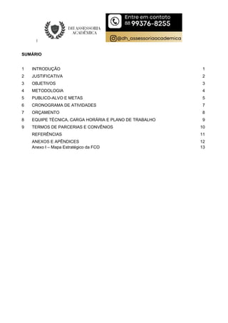 SUMÁRIO
1 INTRODUÇÃO 1
2 JUSTIFICATIVA 2
3 OBJETIVOS 3
4 METODOLOGIA 4
5 PUBLICO-ALVO E METAS 5
6 CRONOGRAMA DE ATIVIDADES 7
7 ORÇAMENTO 8
8 EQUIPE TÉCNICA, CARGA HORÁRIA E PLANO DE TRABALHO 9
9 TERMOS DE PARCERIAS E CONVÊNIOS 10
REFERÊNCIAS 11
ANEXOS E APÊNDICES 12
Anexo I – Mapa Estratégico da FCO 13
 