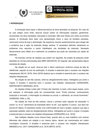 1 INTRODUÇÃO
A introdução deve trazer o referencial teórico do tema abordado na pesquisa. Em caso de
se usar artigos como fonte, deve-se buscar extrair as informações originais, geralmente,
encontradas nos itens resultados, discussão e conclusão. Não usar frases com verbo na primeira
pessoa. A introdução deve fazer uma apresentação breve e clara da temática estudada,
valorizando acima de tudo a delimitação. Na sequência, levante questionamentos para chegar até
o problema que a ação de extensão deseja resolver. É necessário delimitar claramente os
problemas e/ou assuntos a serem trabalhados nas atividades de extensão. Necessita
discernimento para refletir se é realmente um problema que pode ser resolvidos por ações de
extensão.
Há diversas normas de citações que podem ser seguidas. No projeto de pesquisa serão
adotadas as normas preconizadas pela ABNT (6023/2018). Em seguida, são apresentados alguns
exemplos de citação.
Na citação de um autor, deve-se citar o último sobrenome conforme consta da lista de
referências, seguido do ano da publicação. A empatia é essencial para o sucesso nas relações
interpessoais (SILVA, 2018). Silva (2018) destaca que a empatia é essencial para o sucesso nas
relações interpessoais.
Na citação de até três autores, citam-se obrigatoriamente todos, interligados por ponto e
vírgula. A empatia é essencial para o sucesso nas relações interpessoais (CERQUEIRA;
SANTOS-NETO; MARQUES, 2019).
As citações diretas curtas (até 3 linhas) são inseridas no texto, entre aspas duplas, como
por exemplo: A informação pode ser compreendida como “Fluido precioso, continuamente
produzido e renovado, a informação só interessa se circula, e, sobretudo, se circula livremente.”
(CARDOSO, 2004, p. 26).
Na citação de mais de três autores, cita-se o primeiro autor seguido da expressão “e
outros” ou “et al.” (abreviatura da expressão latina “et alii”, que significa “e outros”, que deve ser
escrita em itálico). É importante manter uma uniformidade em todo o projeto, qualquer que seja a
expressão adotada: citam-se obrigatoriamente ambos, interligados por ponto e vírgula. A empatia
é essencial para o sucesso nas relações interpessoais (CERQUEIRA et al., 2018).
Nas múltiplas citações numa mesma frase, quando dois ou mais trabalhos com autores
diferentes são citados em relação a um mesmo tópico, devem ser mencionados em ordem
cronológica crescente. A empatia é essencial para o sucesso nas relações interpessoais
(MENDES et al., 2017; CERQUEIRA et al., 2018; BRITO; 2019).
 
