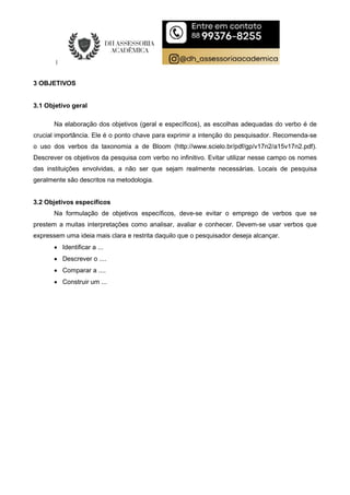3 OBJETIVOS
3.1 Objetivo geral
Na elaboração dos objetivos (geral e específicos), as escolhas adequadas do verbo é de
crucial importância. Ele é o ponto chave para exprimir a intenção do pesquisador. Recomenda-se
o uso dos verbos da taxonomia a de Bloom (http://www.scielo.br/pdf/gp/v17n2/a15v17n2.pdf).
Descrever os objetivos da pesquisa com verbo no infinitivo. Evitar utilizar nesse campo os nomes
das instituições envolvidas, a não ser que sejam realmente necessárias. Locais de pesquisa
geralmente são descritos na metodologia.
3.2 Objetivos específicos
Na formulação de objetivos específicos, deve-se evitar o emprego de verbos que se
prestem a muitas interpretações como analisar, avaliar e conhecer. Devem-se usar verbos que
expressem uma ideia mais clara e restrita daquilo que o pesquisador deseja alcançar.
 Identificar a ...
 Descrever o ....
 Comparar a ....
 Construir um ...
 