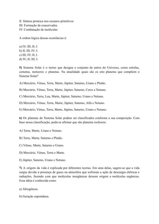 II. Síntese proteica nos oceanos primitivos
III. Formação de coacervados
IV. Combinação de moléculas
A ordem lógica dessas ocorrências é:
a) IV; III; II; I.
b) II; III; IV; I.
c) III; IV; II; I.
d) IV; II; III; I.
5) Sistema Solar é o termo que designa o conjunto de astros do Universo, como estrelas,
cometas, meteoros e planetas. Na atualidade quais são os oito planetas que compõem o
Sistema Solar?
A) Mercúrio, Vênus, Terra, Marte, Júpiter, Saturno, Urano e Plutão.
B) Mercúrio, Vênus, Terra, Marte, Júpiter, Saturno, Ceres e Netuno.
C) Mercúrio, Terra, Lua, Marte, Júpiter, Saturno, Urano e Netuno.
D) Mercúrio, Vênus, Terra, Marte, Júpiter, Saturno, Alfa e Netuno.
E) Mercúrio, Vênus, Terra, Marte, Júpiter, Saturno, Urano e Netuno.
6) Os planetas do Sistema Solar podem ser classificados conforme a sua composição. Com
base nessa classificação, pode-se afirmar que são planetas rochosos:
A) Terra, Marte, Urano e Netuno.
B) Terra, Marte, Saturno e Plutão.
C) Vênus, Marte, Saturno e Urano.
D) Mercúrio, Vênus, Terra e Marte.
E) Júpiter, Saturno, Urano e Netuno.
7) A origem da vida é explicada por diferentes teorias. Em uma delas, sugere-se que a vida
surgiu devido à presença de gases na atmosfera que sofreram a ação de descargas elétricas e
radiações, fazendo com que moléculas inorgânicas dessem origem a moléculas orgânicas.
Essa idéia é conhecida como
a) Abiogênese.
b) Geração espontânea.
 
