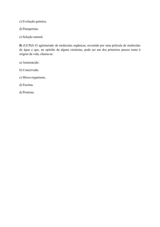 c) Evolução química.
d) Panspermia.
e) Seleção natural.
8) (UCPel) O aglomerado de moléculas orgânicas, revestido por uma película de moléculas
de água e que, na opinião de alguns cientistas, pode ser um dos primeiros passos rumo à
origem da vida, chama-se:
a) Aminoácido.
b) Coacervado.
c) Micro-organismo.
d) Enzima.
d) Proteína.
 