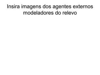 Insira imagens dos agentes externos modeladores do relevo 