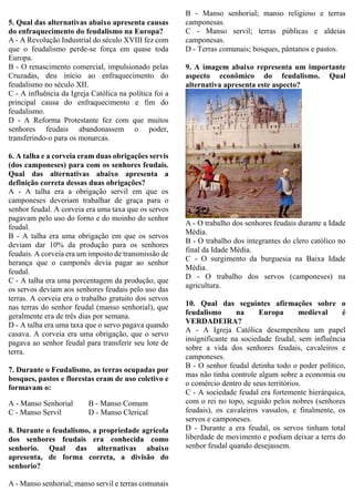 5. Qual das alternativas abaixo apresenta causas
do enfraquecimento do feudalismo na Europa?
A - A Revolução Industrial do século XVIII fez com
que o feudalismo perde-se força em quase toda
Europa.
B - O renascimento comercial, impulsionado pelas
Cruzadas, deu início ao enfraquecimento do
feudalismo no século XII.
C - A influência da Igreja Católica na política foi a
principal causa do enfraquecimento e fim do
feudalismo.
D - A Reforma Protestante fez com que muitos
senhores feudais abandonassem o poder,
transferindo-o para os monarcas.
6. A talha e a corveia eram duas obrigações servis
(dos camponeses) para com os senhores feudais.
Qual das alternativas abaixo apresenta a
definição correta dessas duas obrigações?
A - A talha era a obrigação servil em que os
camponeses deveriam trabalhar de graça para o
senhor feudal. A corveia era uma taxa que os servos
pagavam pelo uso do forno e do moinho do senhor
feudal.
B - A talha era uma obrigação em que os servos
deviam dar 10% da produção para os senhores
feudais. A corveia era um imposto de transmissão de
herança que o camponês devia pagar ao senhor
feudal.
C - A talha era uma porcentagem da produção, que
os servos deviam aos senhores feudais pelo uso das
terras. A corveia era o trabalho gratuito dos servos
nas terras do senhor feudal (manso senhorial), que
geralmente era de três dias por semana.
D - A talha era uma taxa que o servo pagava quando
casava. A corveia era uma obrigação, que o servo
pagava ao senhor feudal para transferir seu lote de
terra.
7. Durante o Feudalismo, as terras ocupadas por
bosques, pastos e florestas eram de uso coletivo e
formavam o:
A - Manso Senhorial B - Manso Comum
C - Manso Servil D - Manso Clerical
8. Durante o feudalismo, a propriedade agrícola
dos senhores feudais era conhecida como
senhorio. Qual das alternativas abaixo
apresenta, de forma correta, a divisão do
senhorio?
A - Manso senhorial; manso servil e terras comunais
B - Manso senhorial; manso religioso e terras
camponesas.
C - Manso servil; terras públicas e aldeias
camponesas.
D - Terras comunais; bosques, pântanos e pastos.
9. A imagem abaixo representa um importante
aspecto econômico do feudalismo. Qual
alternativa apresenta este aspecto?
A - O trabalho dos senhores feudais durante a Idade
Média.
B - O trabalho dos integrantes do clero católico no
final da Idade Média.
C - O surgimento da burguesia na Baixa Idade
Média.
D - O trabalho dos servos (camponeses) na
agricultura.
10. Qual das seguintes afirmações sobre o
feudalismo na Europa medieval é
VERDADEIRA?
A - A Igreja Católica desempenhou um papel
insignificante na sociedade feudal, sem influência
sobre a vida dos senhores feudais, cavaleiros e
camponeses.
B - O senhor feudal detinha todo o poder político,
mas não tinha controle algum sobre a economia ou
o comércio dentro de seus territórios.
C - A sociedade feudal era fortemente hierárquica,
com o rei no topo, seguido pelos nobres (senhores
feudais), os cavaleiros vassalos, e finalmente, os
servos e camponeses.
D - Durante a era feudal, os servos tinham total
liberdade de movimento e podiam deixar a terra do
senhor feudal quando desejassem.
 