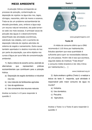 MEIO AMBIENTE
A poluição hídrica corresponde ao
processo de poluição, contaminação ou
deposição de rejeitos na água dos rios, lagos,
córregos, nascentes, além de mares e oceanos.
Trata-se de um problema socioambiental de
elevada gravidade, pois, embora a água seja
um recurso natural renovável, ela pode tornar-
se cada vez mais escassa. A principal causa da
poluição das águas é o desenvolvimento
desenfreado das atividades econômicas,
sobretudo nas cidades, com o aumento da
deposição indevida de rejeitos advindos do
sistema de esgoto e saneamento. Outra causa
também apontada é o destino incorreto do lixo
por parte da população, que atira objetos nos
cursos d'água por pura falta de conscientização
ambiental.
1) Após a leitura do excerto acima, assinale as
alternativas que representam práticas
socioambientais que contribuem para a poluição
hídrica.
a) Deposição de esgoto doméstico e industrial
nos rios
b) Uso indevido de fertilizantes agrícolas
c) Uso de agrotóxicos
d) Uso consciente dos recursos naturais
Analise os textos I e II para responder à
questão 2
Texto I
www.googleimagens.com
Texto II
A média de consumo diário que a ONU
recomenda é 110 litros por habitante/dia.
Estudos apontam que essa quantidade é
suficiente para suprir as necessidades básicas
de uma pessoa. Porém não é isso que acontece,
segundo dados do Instituto “Trata Brasil”
o consumo médio brasileiro é de 166,3 litros
por habitante/dia [... ]
www.tratabrasil.org.br
2) Após analisar o gráfico (Texto I) e realizar a
leitura do texto II responda, qual atividade é
responsável pelo maior consumo de água no
mundo?
a) Indústria.
b) Uso doméstico.
c) Pecuária.
d) Agricultura.
Analise o Texto I e o Texto II para responder à
questão 3
 