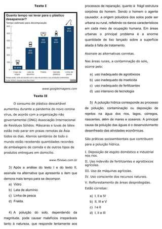 Texto I
www.googleimagens.com
Texto II
O consumo de plástico descartável
aumentou durante a pandemia do novo corona
vírus, de acordo com a organização não
governamental (ONG) Associação Internacional
de Resíduos Sólidos. Máscaras e luvas de látex
estão indo parar em praias remotas da Ásia
todos os dias. Aterros sanitários de todo o
mundo estão recebendo quantidades recordes
de embalagens de comida e de outros tipos de
produtos entregues em domicílio.
www.f5news.com.br
3) Após a análise do texto I e do texto II,
assinale na alternativa que apresenta o item que
demora mais tempo para se decompor.
a) Vidro
b) Lata de alumínio
c) Linha de pesca
d) Fralda.
4) A poluição do solo, dependendo da
magnitude, pode causar malefícios irreparáveis
tanto à natureza, que responde lentamente aos
processos de reparação, quanto à frágil estrutura
corpórea do homem. Sendo o homem o agente
causador, a origem poluidora dos solos pode ser
urbana ou rural, refletindo os danos característicos
em cada meio de ocupação humana. Em áreas
urbanas o principal problema é a enorme
quantidade de lixo lançado sobre a superfície
aliada à falta de tratamento.
Assinale as alternativas corretas.
Nas áreas rurais, a contaminação do solo,
ocorre pelo:
a) uso inadequado de agrotóxicos
b) uso inadequado de inseticida
c) uso inadequado de fertilizantes
d) uso intensivo de tecnologia
5) A poluição hídrica corresponde ao processo
de poluição, contaminação ou deposição de
rejeitos na água dos rios, lagos, córregos,
nascentes, além de mares e oceanos. A principal
causa da poluição das águas é o desenvolvimento
desenfreado das atividades econômicas.
São práticas socioambientais que contribuem
para a poluição hídrica.
I. Deposição de esgoto doméstico e industrial
nos rios.
II. Uso indevido de fertilizantes e agrotóxicos
agrícolas.
III. Uso de máquinas agrícolas.
IV. Uso consciente dos recursos naturais.
V. Reflorestamento de áreas desprotegidas.
Estão corretas:
a) I, II e IV
b) II, III e V
c) I e II
d) I, II e III
 