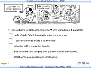 Aqui está o seu               Outla vez, peixe!
almoço, Cebolinha!              Toda ola, peixe!




  1. Sobre a tirinha do Cebolinha responda V para verdadeiro e F para falso:

          A família do Cebolinha está de férias em uma praia.

          Todos estão muito felizes e se divertindo.

          A família está em uma ilha deserta.

         Eles estão em uma ilha pequena que tem apenas um coqueiro.

         O Cebolinha está cansado de comer peixe.
 