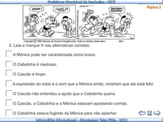 2. Leia e marque X nas alternativas corretas:

( ) A Mônica pode ser caracterizada como brava.

( ) O Cebolinha é medroso.

( ) O Cascão é limpo.

( ) A expressão do rosto e o som que a Mônica emite, mostram que ela está feliz.

( ) O Cascão não entendeu a ajuda que o Cebolinha queria.

( ) O Cascão, o Cebolinha e a Mônica estavam apostando corrida.

( ) O Cebolinha estava fugindo da Mônica para não apanhar.
 