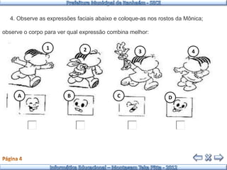 4. Observe as expressões faciais abaixo e coloque-as nos rostos da Mônica;

observe o corpo para ver qual expressão combina melhor:

                1             2                    3                   4




     A                  B                  C                  D
 