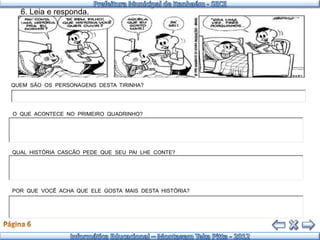 6. Leia e responda.




QUEM SÃO OS PERSONAGENS DESTA TIRINHA?




O QUE ACONTECE NO PRIMEIRO QUADRINHO?




QUAL HISTÓRIA CASCÃO PEDE QUE SEU PAI LHE CONTE?




POR QUE VOCÊ ACHA QUE ELE GOSTA MAIS DESTA HISTÓRIA?
 