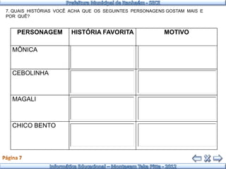 7. QUAIS HISTÓRIAS VOCÊ ACHA QUE OS SEGUINTES PERSONAGENS GOSTAM MAIS E
POR QUÊ?


    PERSONAGEM         HISTÓRIA FAVORITA                 MOTIVO

  MÔNICA


  CEBOLINHA



  MAGALI



  CHICO BENTO
 
