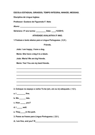 ESCOLA ESTADUAL GIRASSOL TEMPO INTEGRAL MANOEL MESSIAS.
Disciplina de Língua Inglesa
Professor: Gustavo de Figueredo F. Neto
Aluno: __________________________________
Série/ano: 5º ano turma: _________ Data: ____/12/2015.
ATIVIDADE AVALIATIVA 5º ANO.
1.Traduza o texto abaixo para a Língua Portuguesa. ( 2,0 ).
Friends.
João: I am happy, I have a dog.
Maria: She have a dog it is a black.
João: Maria! We are big friends.
Maria: Yes! You are my best friends.
_____________________________________________________________
_____________________________________________________________
_____________________________________________________________
_____________________________________________________________
_____________________________________________________________
_____________________________________________________________
2. Coloque no espaço o verbo To be (am, are ou is) adequado. ( 1,0 ).
a. I ________ fine.
b. We ______ late.
c. How _____ you?
d. I _____ well.
e. They_____in the park.
3. Passe as frases para Língua Portuguesa. ( 2,0 ).
A, I am fine, and you? R________________________________________
 