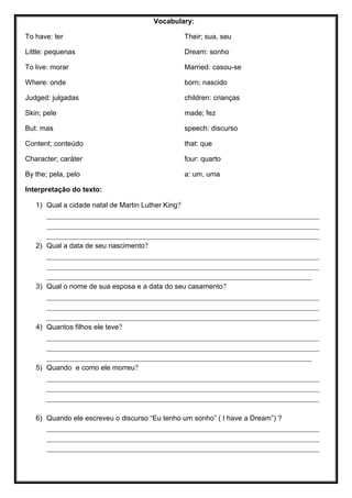 Vocabulary:
To have: ter
Little: pequenas
To live: morar
Where: onde
Judged: julgadas
Skin; pele
But: mas
Content; conteúdo
Character; caráter
By the; pela, pelo
Their; sua, seu
Dream: sonho
Married: casou-se
born; nascido
children: crianças
made; fez
speech: discurso
that: que
four: quarto
a: um, uma
Interpretação do texto:
1) Qual a cidade natal de Martin Luther King?
_______________________________________________________________________
_______________________________________________________________________
_______________________________________________________________________
2) Qual a data de seu nascimento?
_______________________________________________________________________
_______________________________________________________________________
_____________________________________________________________________
3) Qual o nome de sua esposa e a data do seu casamento?
_______________________________________________________________________
_______________________________________________________________________
_______________________________________________________________________
4) Quantos filhos ele teve?
_______________________________________________________________________
_______________________________________________________________________
_____________________________________________________________________
5) Quando e como ele morreu?
_______________________________________________________________________
_______________________________________________________________________
_______________________________________________________________________
6) Quando ele escreveu o discurso “Eu tenho um sonho” ( I have a Dream”) ?
_______________________________________________________________________
_______________________________________________________________________
_______________________________________________________________________
 
