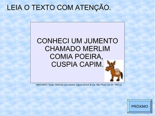 CONHECI UM JUMENTO CHAMADO MERLIM COMIA POEIRA,  CUSPIA CAPIM. LEIA O TEXTO COM ATENÇÃO. MACHADO, Duda. Histórias com poesia, alguns bichos & Cia. São Paulo: Ed.34, 1997,p1 PRÓXIMO 