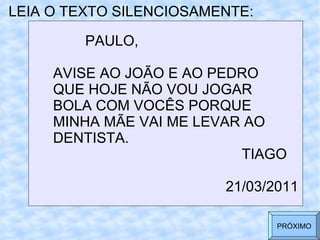 LEIA O TEXTO SILENCIOSAMENTE: PAULO,  AVISE AO JOÃO E AO PEDRO  QUE HOJE NÃO VOU JOGAR  BOLA COM VOCÊS PORQUE  MINHA MÃE VAI ME LEVAR AO  DENTISTA. TIAGO 21/03/2011 PRÓXIMO 