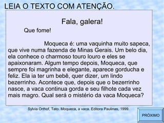 LEIA O TEXTO COM ATENÇÃO. Fala, galera! Que fome!   Moqueca é: uma vaquinha muito sapeca, que vive numa fazenda de Minas Gerais. Um belo dia, ela conhece o charmoso touro louro e eles se apaixonaram. Algum tempo depois, Moqueca, que sempre foi magrinha e elegante, aparece gorducha e  feliz. Ela ia ter um bebê, quer dizer, um lindo bezerrinho. Acontece que, depois que o bezerrinho nasce, a vaca continua gorda e seu filhote cada vez mais magro. Qual será o mistério da vaca Moqueca?  Sylvia Orthof, Tato. Moqueca, a vaca. Editora Paulinas, 1999. PRÓXIMO 