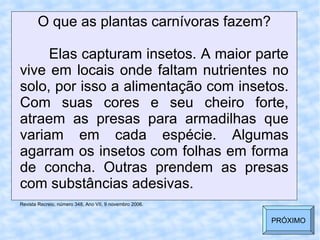 O que as plantas carnívoras fazem? Elas capturam insetos. A maior parte vive em locais onde faltam nutrientes no solo, por isso a alimentação com insetos. Com suas cores e seu cheiro forte, atraem as presas para armadilhas que variam em cada espécie. Algumas agarram os insetos com folhas em forma de concha. Outras prendem as presas com substâncias adesivas. Revista Recreio, número 348, Ano VII, 9 novembro 2006. PRÓXIMO 
