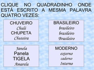 CLIQUE NO QUADRADINHO ONDE ESTÁ ESCRITO A MESMA PALAVRA QUATRO VEZES: CHUVEIRO Chulé CHUPETA Chuteira BRASILEIRO brasileiro brasileiro Brasileiro Janela Panela TIGELA Amarela MODERNO externo caderno Interno 
