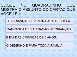 CLIQUE NO QUADRADINHO QUE MOSTRA O ASSUNTO DO CARTAZ QUE VOCÊ LEU: AS CRIANÇAS DEVEM IR PARA A ESCOLA. CAMPANHA DE VACINAÇÃO DE CRIANÇAS. É DIA DAS CRIANÇAS DE 5 ANOS. O DESENHO É PARA TODA A FAMÍLIA. 