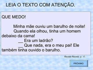 LEIA O TEXTO COM ATENÇÃO. QUE MEDO! Minha mãe ouviu um barulho de noite!   Quando ela olhou, tinha um homem  debaixo da cama!   __ Era um ladrão?   __ Que nada, era o meu pai! Ele  também tinha ouvido o barulho.  Revista Recreio. p. 17. PRÓXIMO  