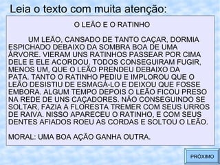 Leia o texto com muita atenção: O LEÃO E O RATINHO UM LEÃO, CANSADO DE TANTO CAÇAR, DORMIA  ESPICHADO DEBAIXO DA SOMBRA BOA DE UMA  ÁRVORE. VIERAM UNS RATINHOS PASSEAR POR CIMA DELE E ELE ACORDOU. TODOS CONSEGUIRAM FUGIR, MENOS UM, QUE O LEÃO PRENDEU DEBAIXO DA  PATA. TANTO O RATINHO PEDIU E IMPLOROU QUE O  LEÃO DESISTIU DE ESMAGÁ-LO E DEIXOU QUE FOSSE EMBORA. ALGUM TEMPO DEPOIS O LEÃO FICOU PRESO  NA REDE DE UNS CAÇADORES. NÃO CONSEGUINDO SE SOLTAR, FAZIA A FLORESTA TREMER COM SEUS URROS DE RAIVA. NISSO APARECEU O RATINHO, E COM SEUS DENTES AFIADOS ROEU AS CORDAS E SOLTOU O LEÃO. MORAL: UMA BOA AÇÃO GANHA OUTRA.  PRÓXIMO 