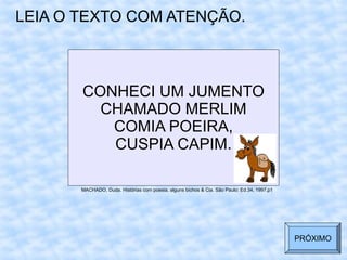 CONHECI UM JUMENTO
CHAMADO MERLIM
COMIA POEIRA,
CUSPIA CAPIM.
LEIA O TEXTO COM ATENÇÃO.
MACHADO, Duda. Histórias com poesia, alguns bichos & Cia. São Paulo: Ed.34, 1997,p1
PRÓXIMO
 