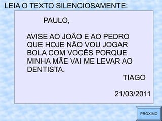 LEIA O TEXTO SILENCIOSAMENTE:
PAULO,
AVISE AO JOÃO E AO PEDRO
QUE HOJE NÃO VOU JOGAR
BOLA COM VOCÊS PORQUE
MINHA MÃE VAI ME LEVAR AO
DENTISTA.
TIAGO
21/03/2011
PRÓXIMO
 