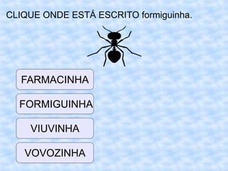CLIQUE ONDE ESTÁ ESCRITO formiguinha.
VIUVINHA
FORMIGUINHA
FARMACINHA
VOVOZINHA
 