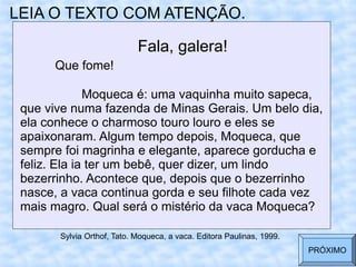 LEIA O TEXTO COM ATENÇÃO.
Fala, galera!
Que fome!
Moqueca é: uma vaquinha muito sapeca,
que vive numa fazenda de Minas Gerais. Um belo dia,
ela conhece o charmoso touro louro e eles se
apaixonaram. Algum tempo depois, Moqueca, que
sempre foi magrinha e elegante, aparece gorducha e
feliz. Ela ia ter um bebê, quer dizer, um lindo
bezerrinho. Acontece que, depois que o bezerrinho
nasce, a vaca continua gorda e seu filhote cada vez
mais magro. Qual será o mistério da vaca Moqueca?
Sylvia Orthof, Tato. Moqueca, a vaca. Editora Paulinas, 1999.
PRÓXIMO
 