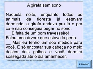 A girafa sem sono
Naquela noite, enquanto todos os
animais da floresta já estavam
dormindo, a girafa andava pra lá e pra
cá e não conseguia pegar no sono.
__ É falta de um bom travesseiro!
Falou uma árvore que estava lá perto.
__ Mas eu tenho um sob medida para
você. É só encostar sua cabeça no meio
destes dois galhos e você dormirá
sossegada até o dia amanhecer.
Liliane & Michele Lacocca. A girafa sem sono. São Paulo: Editora Ática, 2005
PRÓXIMO
 