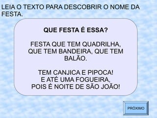 QUE FESTA É ESSA?
FESTA QUE TEM QUADRILHA,
QUE TEM BANDEIRA, QUE TEM
BALÃO.
TEM CANJICA E PIPOCA!
E ATÉ UMA FOGUEIRA,
POIS É NOITE DE SÃO JOÃO!
LEIA O TEXTO PARA DESCOBRIR O NOME DA
FESTA.
PRÓXIMO
 
