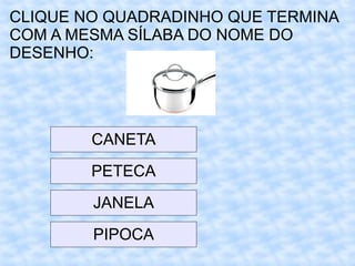 CLIQUE NO QUADRADINHO QUE TERMINA
COM A MESMA SÍLABA DO NOME DO
DESENHO:
CANETA
PETECA
JANELA
PIPOCA
 