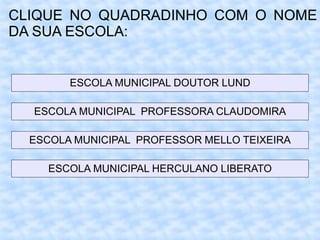 CLIQUE NO QUADRADINHO COM O NOME
DA SUA ESCOLA:
ESCOLA MUNICIPAL DOUTOR LUND
ESCOLA MUNICIPAL PROFESSORA CLAUDOMIRA
ESCOLA MUNICIPAL PROFESSOR MELLO TEIXEIRA
ESCOLA MUNICIPAL HERCULANO LIBERATO
 