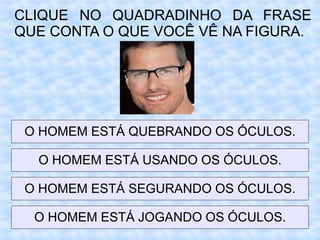 CLIQUE NO QUADRADINHO DA FRASE
QUE CONTA O QUE VOCÊ VÊ NA FIGURA.
O HOMEM ESTÁ QUEBRANDO OS ÓCULOS.
O HOMEM ESTÁ USANDO OS ÓCULOS.
O HOMEM ESTÁ SEGURANDO OS ÓCULOS.
O HOMEM ESTÁ JOGANDO OS ÓCULOS.
 