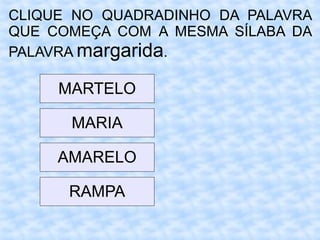 CLIQUE NO QUADRADINHO DA PALAVRA
QUE COMEÇA COM A MESMA SÍLABA DA
PALAVRA margarida.
MARTELO
MARIA
AMARELO
RAMPA
 