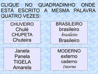 CLIQUE NO QUADRADINHO ONDE
ESTÁ ESCRITO A MESMA PALAVRA
QUATRO VEZES:
CHUVEIRO
Chulé
CHUPETA
Chuteira
BRASILEIRO
brasileiro
brasileiro
Brasileiro
Janela
Panela
TIGELA
Amarela
MODERNO
externo
caderno
Interno
 