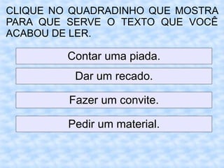 CLIQUE NO QUADRADINHO QUE MOSTRA
PARA QUE SERVE O TEXTO QUE VOCÊ
ACABOU DE LER.
Contar uma piada.
Dar um recado.
Fazer um convite.
Pedir um material.
 