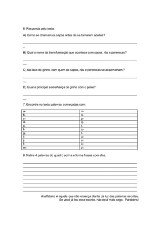 6. Responda pelo texto: 
A) Como se chamam os sapos antes de se tornarem adultos? 
_____________________________________________________________________ 
_ 
B) Qual o nome da transformação que acontece com sapos, rãs e pererecas? 
_____________________________________________________________________ 
__ 
C) Na fase de girino, com quem os sapos, rãs e pererecas se assemelham? 
_____________________________________________________________________ 
__ 
D) Qual a principal semelhança do girino com o peixe? 
_____________________________________________________________________ 
__ 
7. Encontre no texto palavras começadas com: 
a- n-b- 
o-c- 
p-d- 
q-e- 
r-f- 
s-g- 
t-i- 
u-j- 
v-l- 
x-m- 
z- 
8. Retire 4 palavras do quadro acima e forme frases com elas. 
_____________________________________________________________________ 
_____________________________________________________________________ 
_____________________________________________________________________ 
_____________________________________________________________________ 
_____________________________________________________________________ 
_____________________________________________________________________ 
_____________________________________________________________________ 
_____________________________________________________________________ 
Analfabeto é aquele que não enxerga diante da luz das palavras escritas. 
Se você já leu esse escrito, não está mais cego. Parabéns! 
