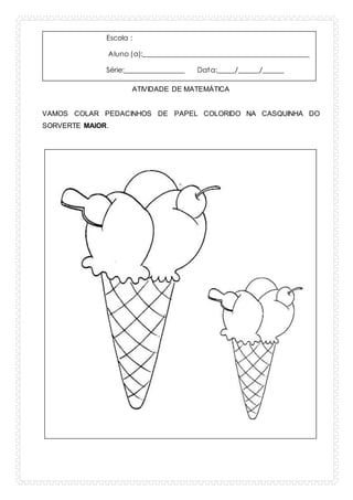 Escola :
Aluno (a):_______________________________________________
Série:_________________ Data:_____/______/______
ATIVIDADE DE MATEMÁTICA
VAMOS COLAR PEDACINHOS DE PAPEL COLORIDO NA CASQUINHA DO
SORVERTE MAIOR.
 