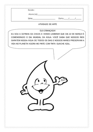 Escola :
Aluno (a):_______________________________________________
Série:________________________ Data:_____/______/______
ATIVIDADE DE ARTE
OLÁ CRIANÇADA!
EU SOU A GOTINHA DA CHUVA E VENHO LEMBRAR QUE DIA 22 DE MARÇO É
COMEMORADO O DIA MUNDIAL DA ÁGUA. VOCÊ SABIA QUE NOSSOS RIOS
GARATEM NOSSA ÁGUA DE TODOS OS DIAS E NOSSOS MARES PRESERVAM A
VIDA NO PLANETA! AGORA ME PINTE COM TINTA GUACHE AZUL.
 