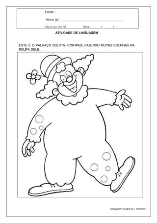 Linguagem. Grupo 03. I semestre.
Escola :
Aluno (a):_______________________________________________
Série: Grupo 03 Data:________/________/_________
ATIVIDADE DE LINGUAGEM
ESTE É O PALHAÇO BOLOTA. CONTINUE FAZENDO MUITAS BOLINHAS NA
ROUPA DELE.
 