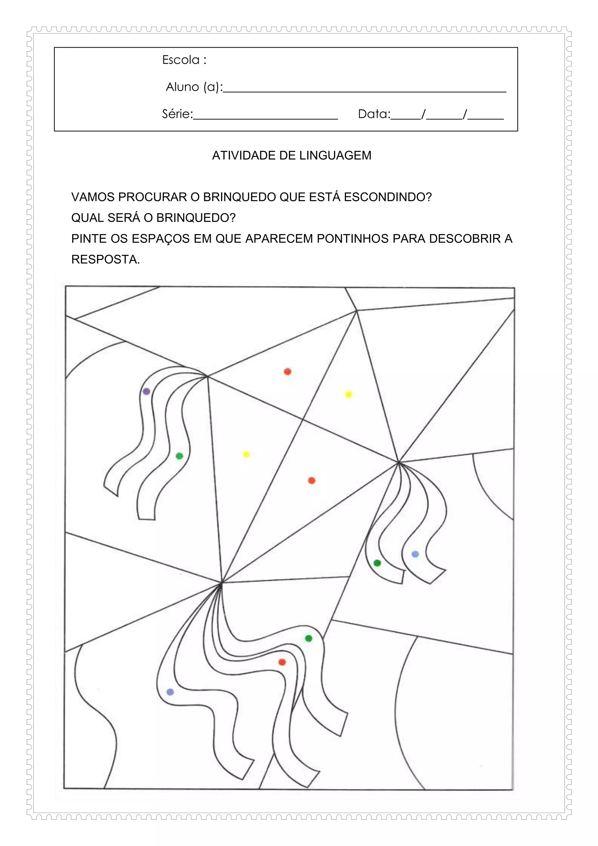 Escola :
Aluno (a):_______________________________________________
Série:________________________ Data:_____/______/______
ATIVIDADE DE LINGUAGEM
VAMOS PROCURAR O BRINQUEDO QUE ESTÁ ESCONDINDO?
QUAL SERÁ O BRINQUEDO?
PINTE OS ESPAÇOS EM QUE APARECEM PONTINHOS PARA DESCOBRIR A
RESPOSTA.