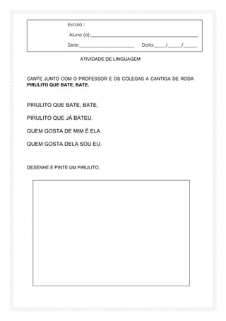 Escola :
Aluno (a):_______________________________________________
Série:________________________ Data:_____/______/______
ATIVIDADE DE LINGUAGEM
CANTE JUNTO COM O PROFESSOR E OS COLEGAS A CANTIGA DE RODA
PIRULITO QUE BATE, BATE.
PIRULITO QUE BATE, BATE,
PIRULITO QUE JÁ BATEU.
QUEM GOSTA DE MIM É ELA
QUEM GOSTA DELA SOU EU.
DESENHE E PINTE UM PIRULITO.