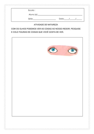 Escola :
Aluno (a):_______________________________________________
Série:________________________ Data:_____/______/______
ATIVIDADE DE NATUREZA
COM OS OLHOS PODEMOS VER AS COISAS AO NOSSO REDOR. PESQUISE
E COLE FIGURAS DE COISAS QUE VOCÊ GOSTA DE VER.