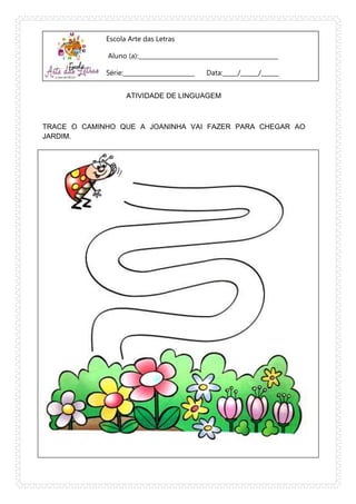 Escola Arte das Letras
Aluno (a):_______________________________________________
Série:________________________ Data:_____/______/______
ATIVIDADE DE LINGUAGEM
TRACE O CAMINHO QUE A JOANINHA VAI FAZER PARA CHEGAR AO
JARDIM.
 